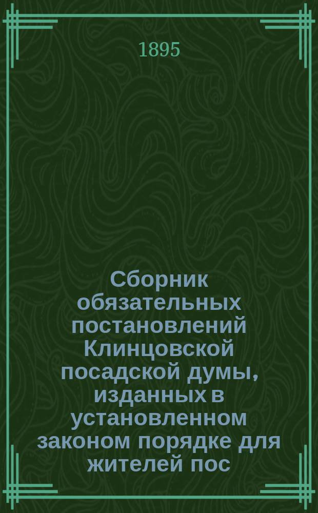 Сборник обязательных постановлений Клинцовской посадской думы, изданных в установленном законом порядке для жителей пос. Клинцов Суражского уезда Черниговской губернии : 1882-1893 г