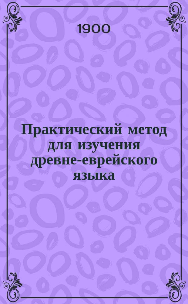 Практический метод для изучения древне-еврейского языка : С прил. объяснений слов и граммат. правил : В 3-х отд