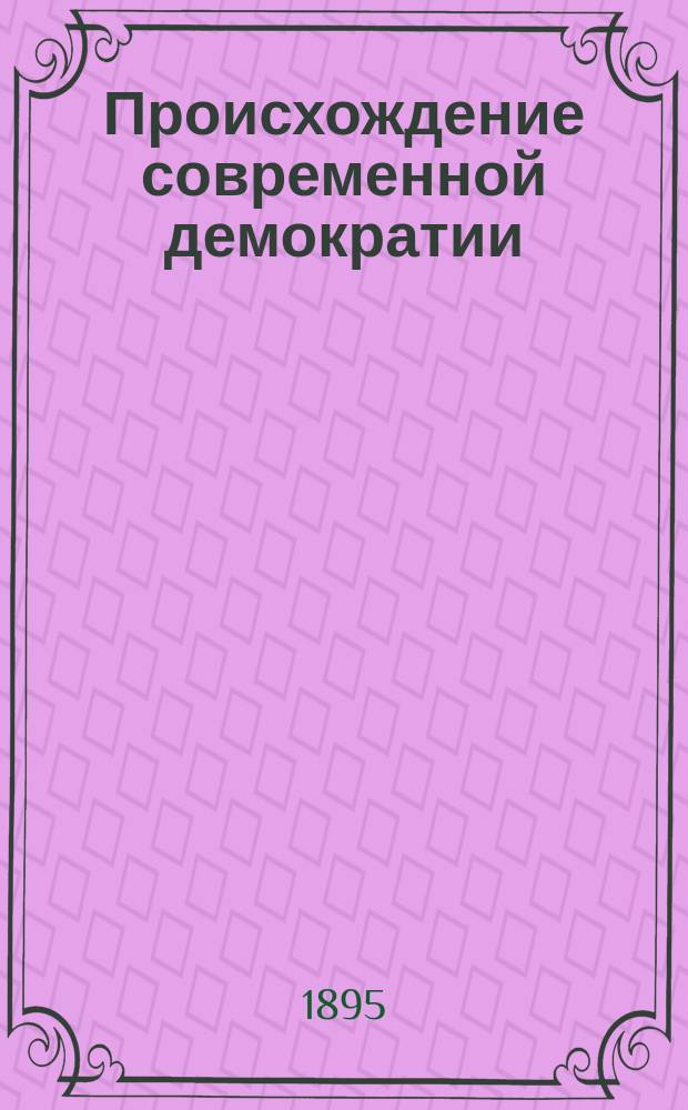 Происхождение современной демократии : Т. 1-4. Т. 1. [Ч. 1 : Общественный строй Франции во второй половине XVIII века ; Ч. 2. Политический строй Франции накануне революции ; Ч. 3. Общественные и политические доктрины Франции прошлого столетия ; Ч. 4. Политические доктрины]