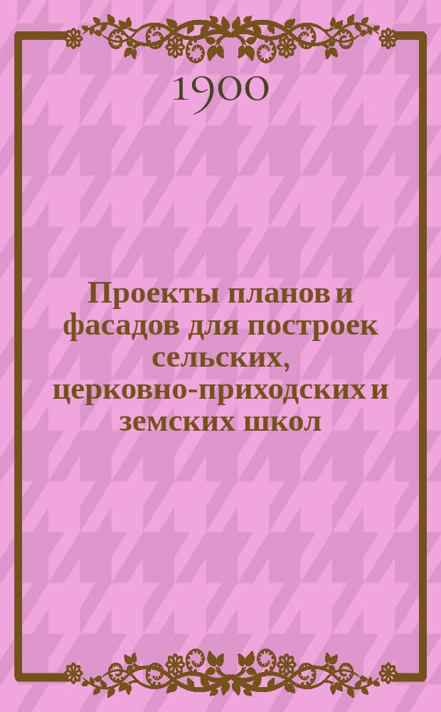 Проекты планов и фасадов для построек сельских, церковно-приходских и земских школ : Руководство для строителей и для лиц, близко стоящих к школ. делу : С прил. текста по вопросу об устройстве шк. и исчислений на строит. работы и материалы