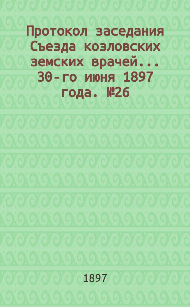 Протокол заседания Съезда козловских земских врачей... ... [30-го июня 1897 года]. № 26