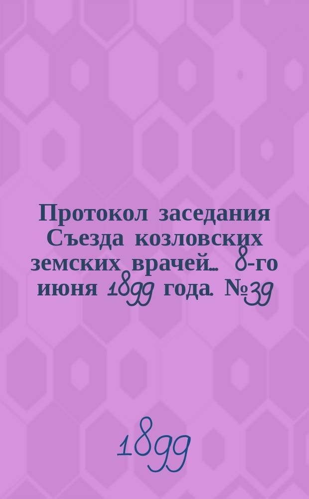 Протокол заседания Съезда козловских земских врачей... ... 8-го июня 1899 года. № 39