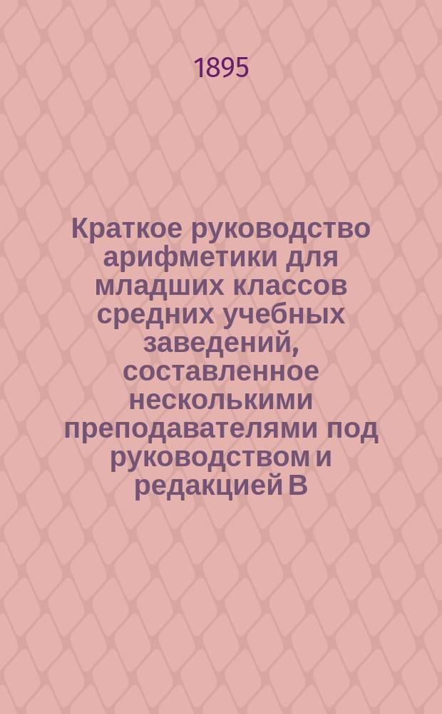 Краткое руководство арифметики для младших классов средних учебных заведений, составленное несколькими преподавателями под руководством и редакцией В.Я. Попова : Ч. 1-. Ч. 1 : (Четыре действия с целыми, отвлеченными и именованными числами)