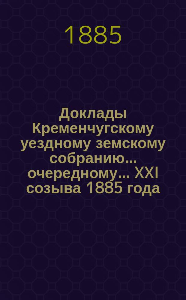 Доклады Кременчугскому уездному земскому собранию... очередному... XXI созыва 1885 года