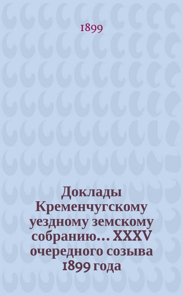 Доклады Кременчугскому уездному земскому собранию... XXXV очередного созыва 1899 года