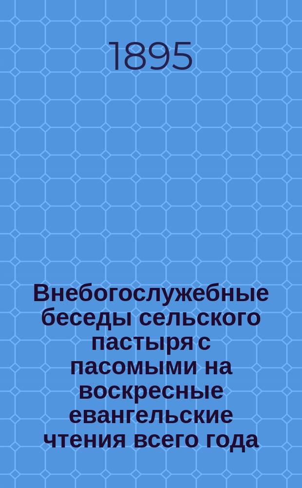 Внебогослужебные беседы сельского пастыря с пасомыми на воскресные евангельские чтения всего года : Общедоступ. изъясн. еванг. чтений с выводами правил веры и нравственности ..