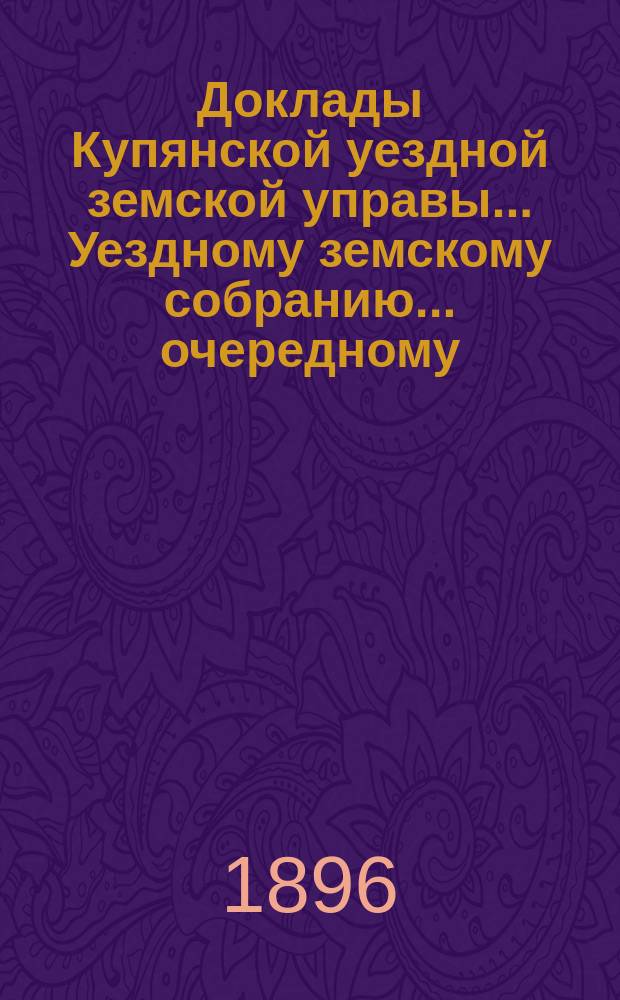 Доклады Купянской уездной земской управы... Уездному земскому собранию... очередному... сессии 1896 года