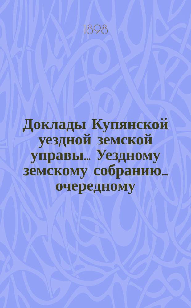 Доклады Купянской уездной земской управы... Уездному земскому собранию... очередному... сессии 1898 года
