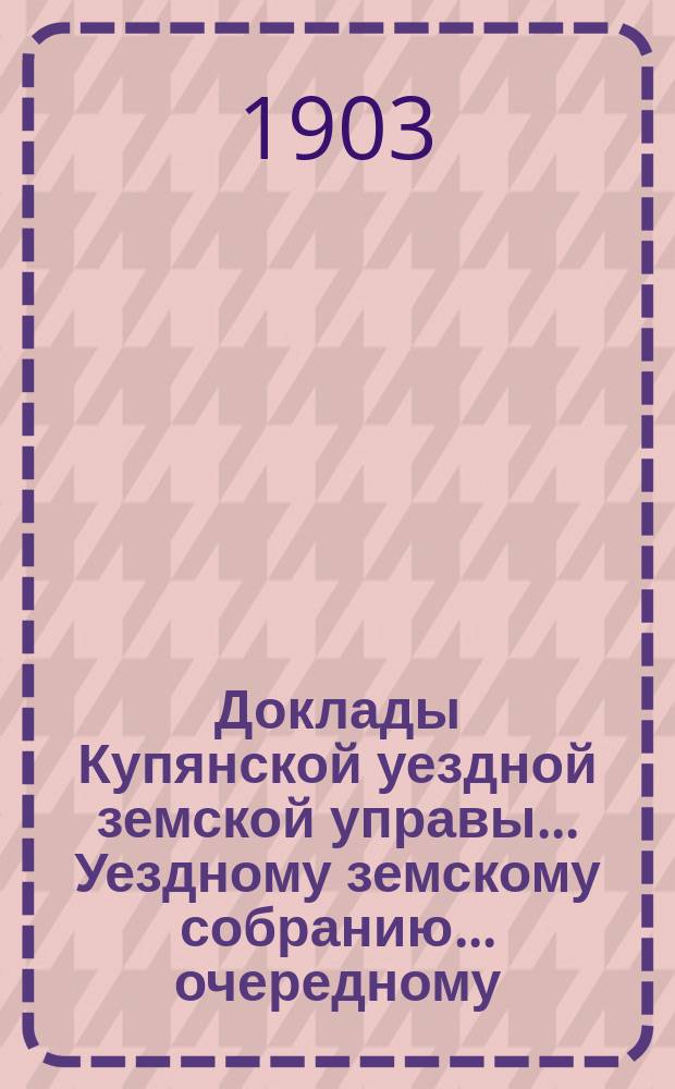 Доклады Купянской уездной земской управы... Уездному земскому собранию... очередному... сессии 1903 года