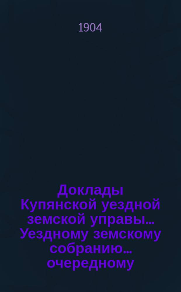 Доклады Купянской уездной земской управы... Уездному земскому собранию... очередному... сессии 1904 года