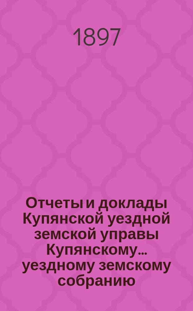 Отчеты и доклады Купянской уездной земской управы Купянскому... уездному земскому собранию... очередному... сессии 1897 года