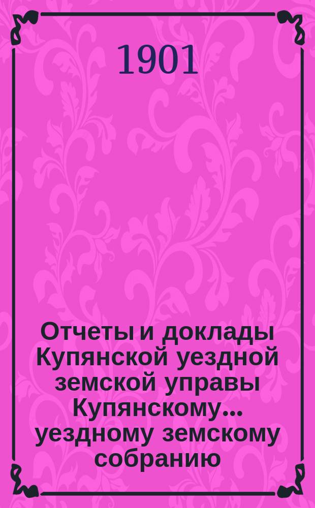 Отчеты и доклады Купянской уездной земской управы Купянскому... уездному земскому собранию... очередному... сессии 1901 года