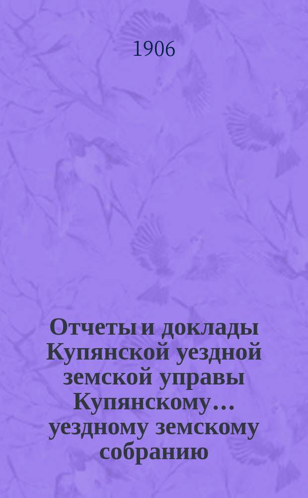 Отчеты и доклады Купянской уездной земской управы Купянскому... уездному земскому собранию... очередному... сессии 1906 года. Вып. 2