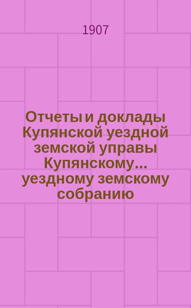 Отчеты и доклады Купянской уездной земской управы Купянскому... уездному земскому собранию... очередному... сессии 1907 года. Вып. 2