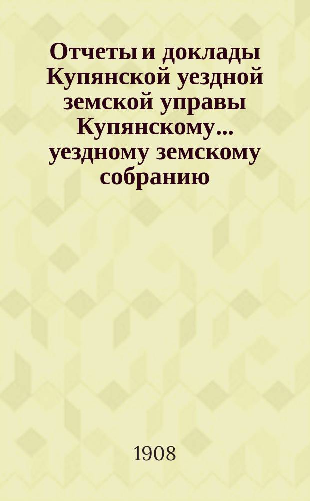 Отчеты и доклады Купянской уездной земской управы Купянскому... уездному земскому собранию... очередному... сессии 1908 года. Вып. 4