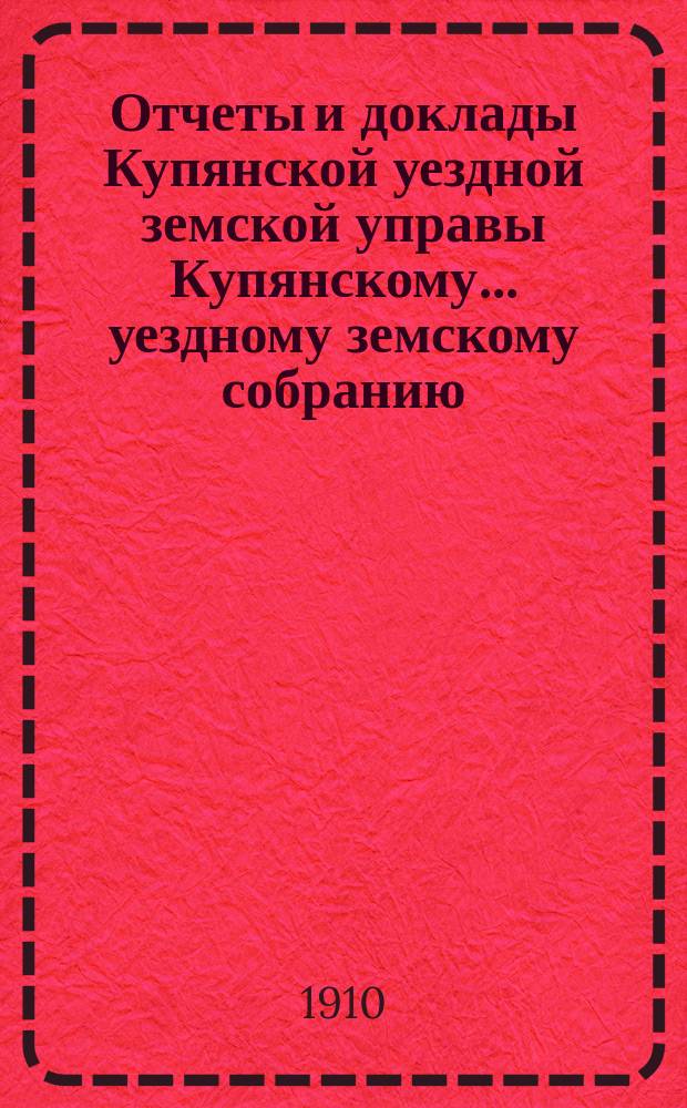 Отчеты и доклады Купянской уездной земской управы Купянскому... уездному земскому собранию... очередному... сессии 1910 года. Вып. 1