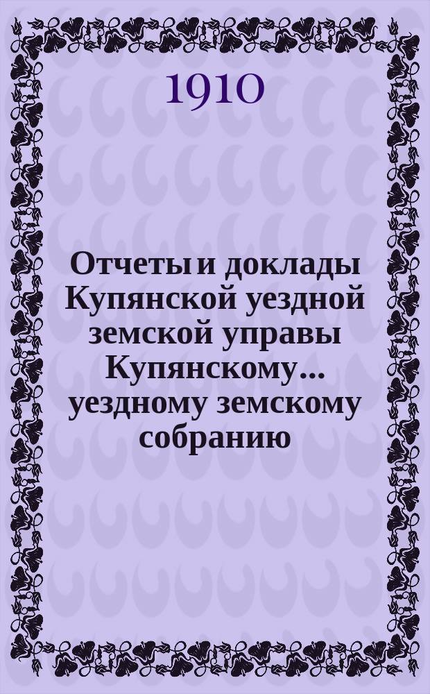 Отчеты и доклады Купянской уездной земской управы Купянскому... уездному земскому собранию... очередному... сессии 1910 года. Вып. 5