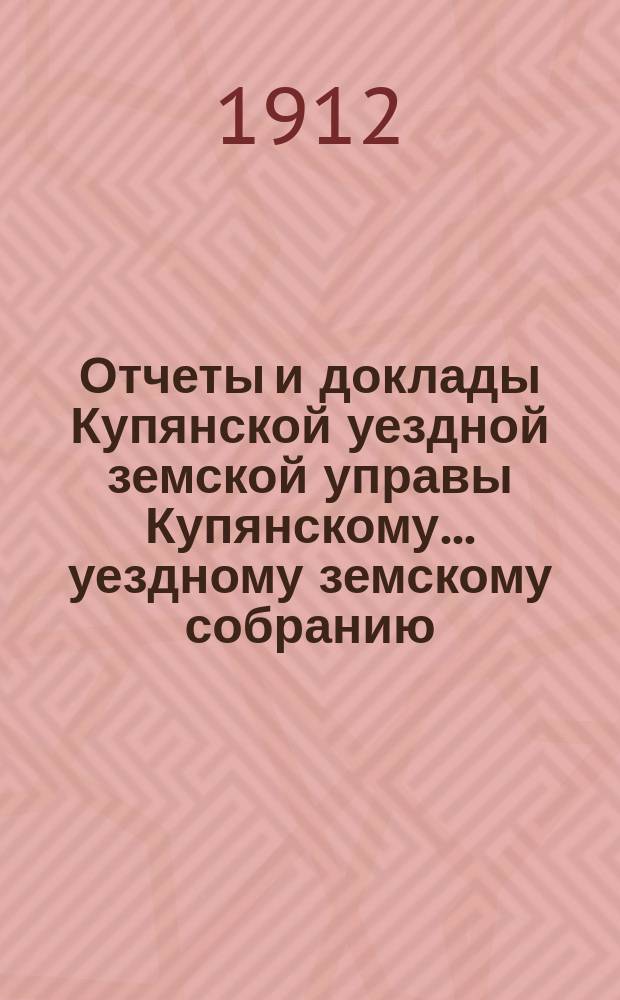 Отчеты и доклады Купянской уездной земской управы Купянскому... уездному земскому собранию... очередному... сессии 1912 года. Вып. 4