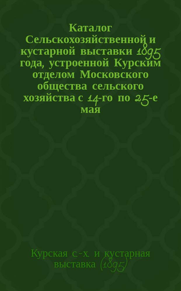 Каталог Сельскохозяйственной и кустарной выставки 1895 года, устроенной Курским отделом Московского общества сельского хозяйства с 14-го по 25-е мая : 1-
