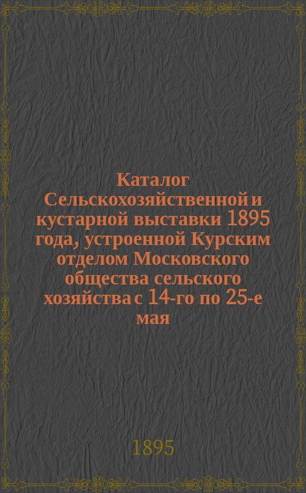 Каталог Сельскохозяйственной и кустарной выставки 1895 года, устроенной Курским отделом Московского общества сельского хозяйства с 14-го по 25-е мая : [1]-. [2] : [Отдел животноводства ; Отдел земледельческих машин и орудий ; Отдел экипажей ; Гончарный отдел и строительные материалы]