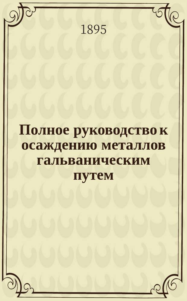 Полное руководство к осаждению металлов гальваническим путем : Гальваностегия, гальванопластика, осаждение металлов соприкосновением и погружением, гальван. окрашивание металлов, шлифование и полирование их