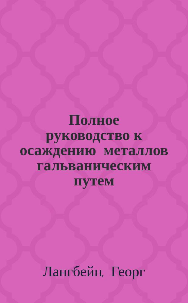 Полное руководство к осаждению металлов гальваническим путем : Гальваностегия, гальванопластика, осаждение металлов соприкосновением и погружением, гальван. окрашивание металлов, шлифование и полирование их