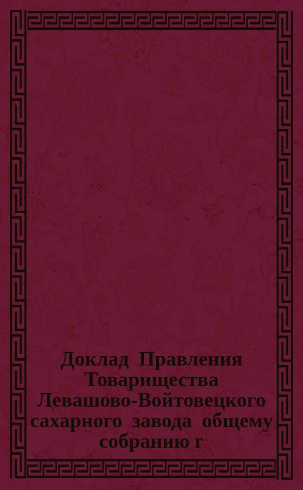 Доклад Правления Товарищества Левашово-Войтовецкого сахарного завода общему собранию г.г. пайщиков оного, состоявшемуся в г. Киеве... ... 12-го февраля 1897 года
