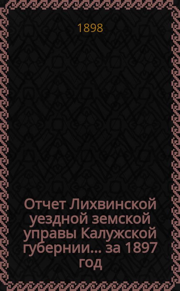 Отчет Лихвинской уездной земской управы Калужской губернии... за 1897 год
