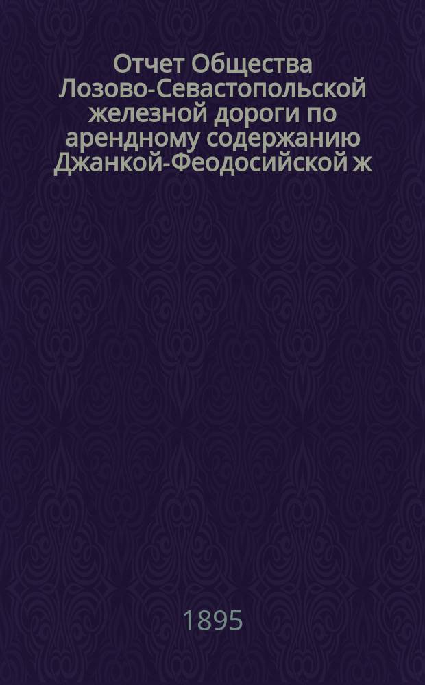 Отчет Общества Лозово-Севастопольской железной дороги по арендному содержанию Джанкой-Феодосийской ж. д. по договору, заключенному с бывшим Временным управлением казенных железных дорог 7-го февраля 1892 г...