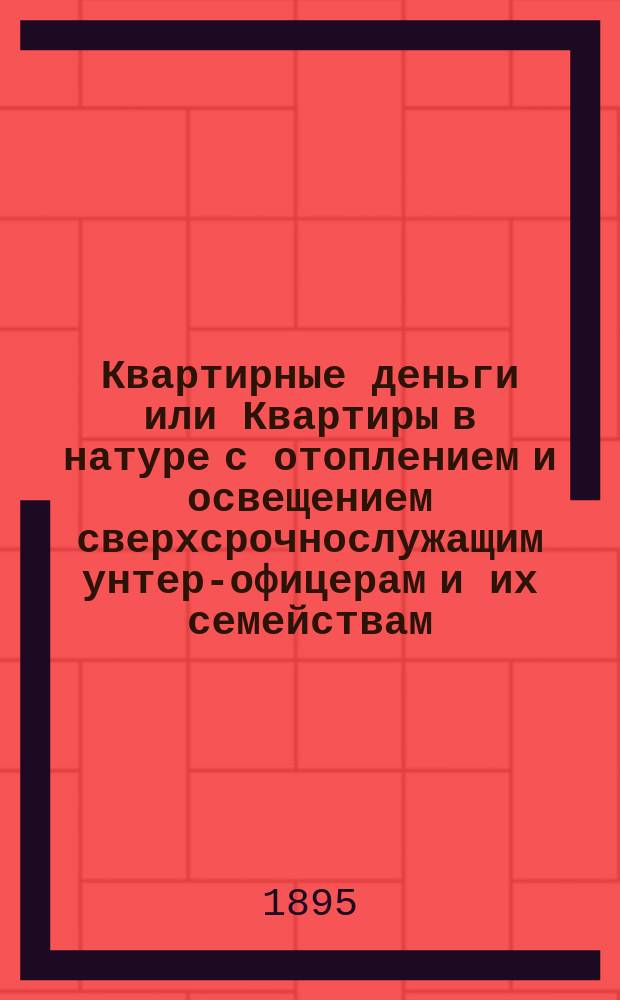 Квартирные деньги или Квартиры в натуре с отоплением и освещением сверхсрочнослужащим унтер-офицерам и их семействам : Сб. законоположений и разъяснений Правительств. учреждений по квартир. довольствию всех вообще сверхсрочнослужащих нижних чинов и их семейств (по 20 сент. 1895 г.)