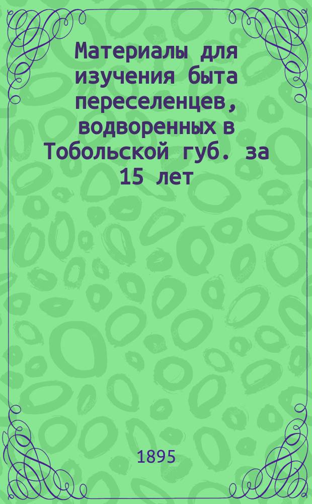 Материалы для изучения быта переселенцев, водворенных в Тобольской губ. за 15 лет (с конца 70-х годов по 1893 г.) : Печ. по распоряжению М-ва внутр. дел. Т. 1