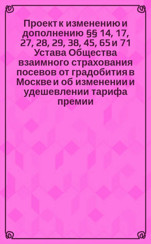 Проект к изменению и дополнению &sect;&sect; 14, 17, 27, 28, 29, 38, 45, 65 и 71 Устава Общества взаимного страхования посевов от градобития в Москве и об изменении и удешевлении тарифа премии, для развития страхового дела в России
