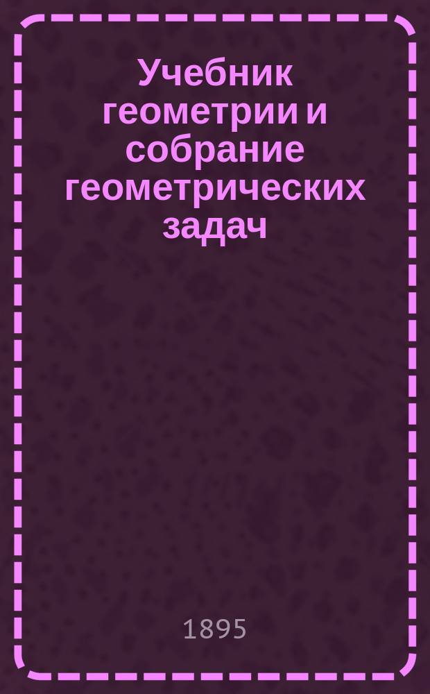 Учебник геометрии и собрание геометрических задач : Сост. применительно к программе гор. по положению 31 мая 1872 г. уч-щ