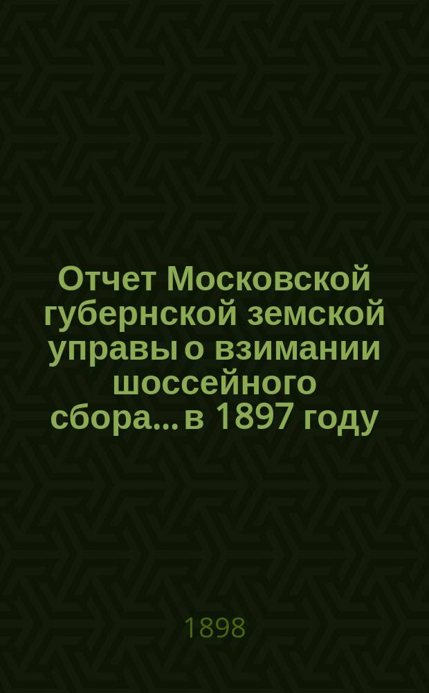 Отчет Московской губернской земской управы о взимании шоссейного сбора... в 1897 году