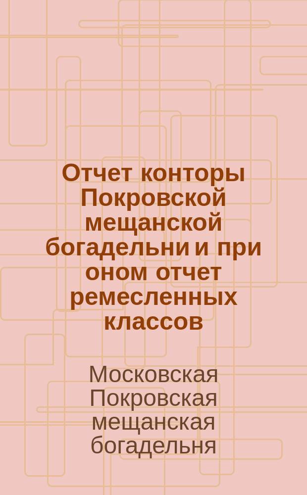 Отчет конторы Покровской мещанской богадельни и при оном отчет ремесленных классов...