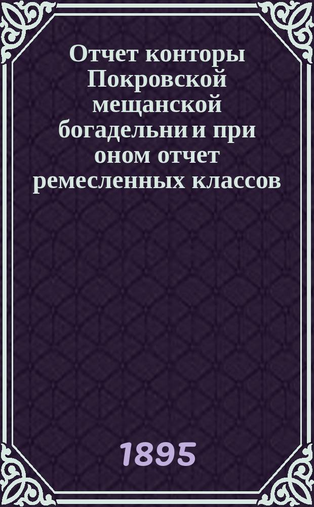 Отчет конторы Покровской мещанской богадельни и при оном отчет ремесленных классов... ... за 1894 год