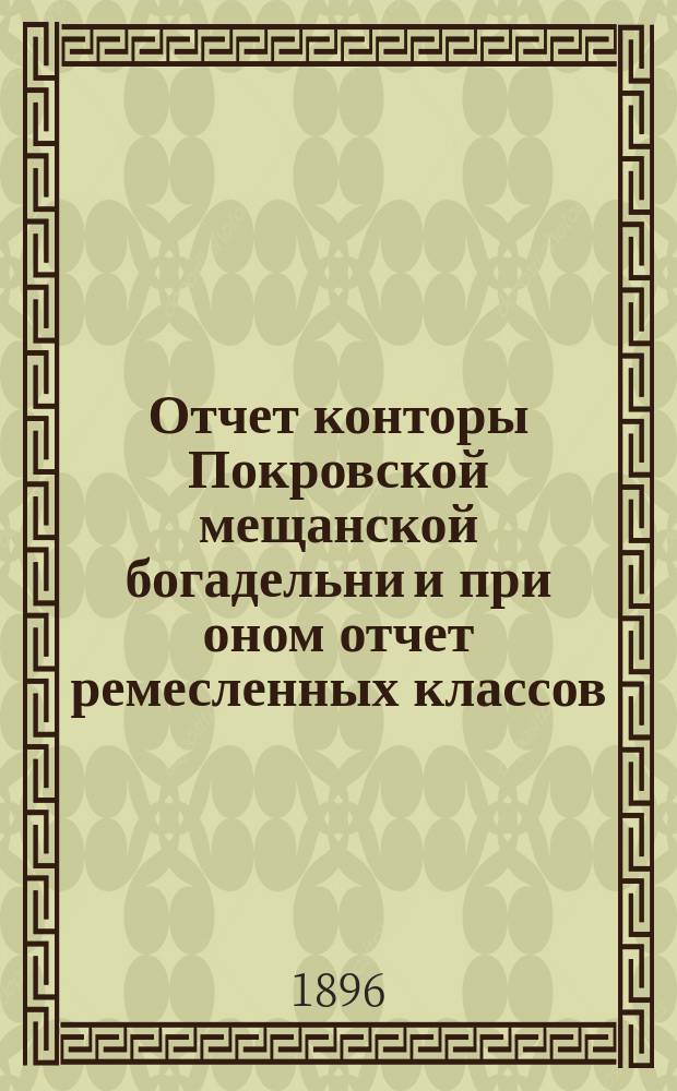 Отчет конторы Покровской мещанской богадельни и при оном отчет ремесленных классов... ... за 1895 год
