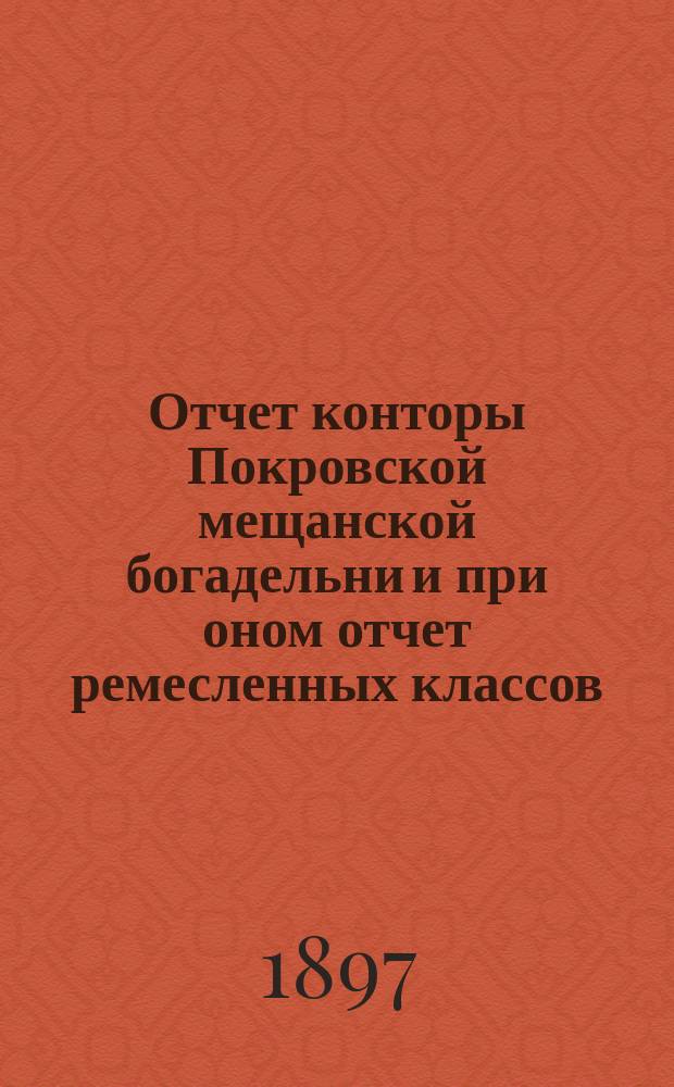 Отчет конторы Покровской мещанской богадельни и при оном отчет ремесленных классов... ... за 1896 год