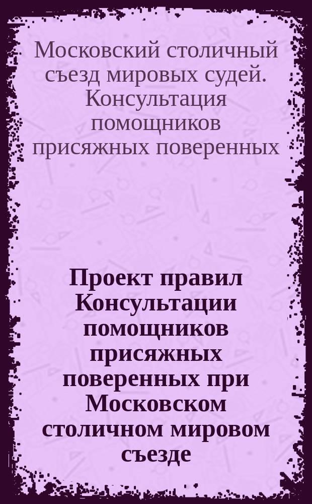 Проект правил Консультации помощников присяжных поверенных при Московском столичном мировом съезде : Значит. доп. др. проектами и инструкцией