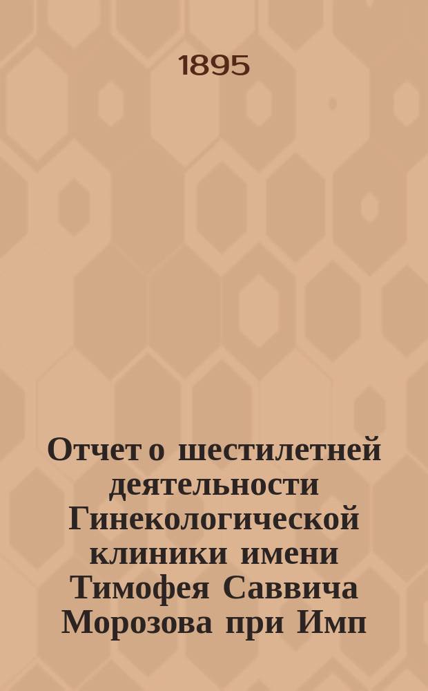Отчет о шестилетней деятельности Гинекологической клиники имени Тимофея Саввича Морозова при Имп. Московском университете. 1889-1895 гг. : С прил. отчета хирург. отд-ния при Алексин. зем. больнице с 1885-1895 гг