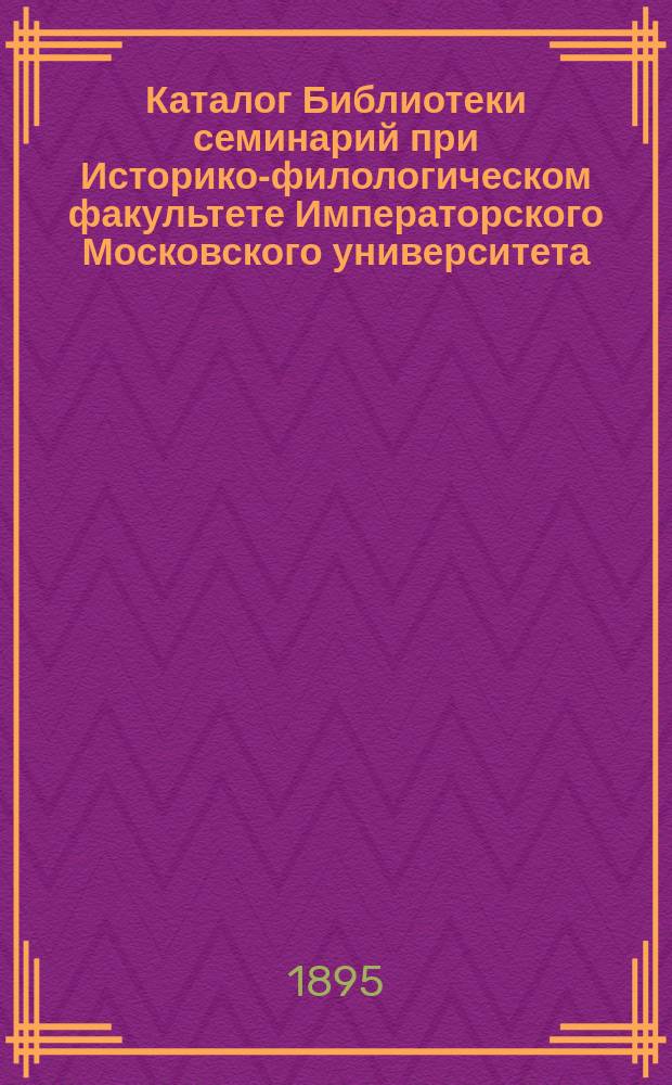 Каталог Библиотеки семинарий при Историко-филологическом факультете Императорского Московского университета : Сост. по поруч. Ист.-филол. фак. зав. б-кой проф. В.А. Шеффер