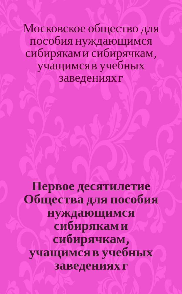 Первое десятилетие Общества для пособия нуждающимся сибирякам и сибирячкам, учащимся в учебных заведениях г. Москвы : Обзор деятельности О-ва за 1884-1894 г