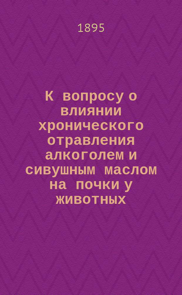 К вопросу о влиянии хронического отравления алкоголем и сивушным маслом на почки у животных : Дис. на степ. д-ра медицины В.И. Муравского