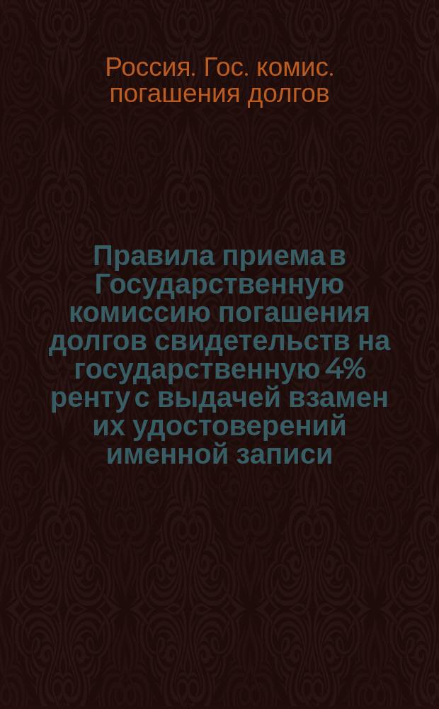 Правила приема в Государственную комиссию погашения долгов свидетельств на государственную 4% ренту с выдачей взамен их удостоверений именной записи : Утв. ... 11 сент. 1895 г