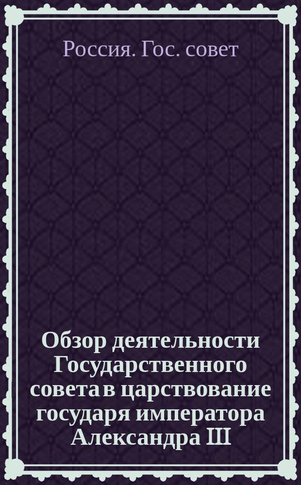 Обзор деятельности Государственного совета в царствование государя императора Александра III. 1881-1894 гг. : Всепод. отчет пред. Гос. совета