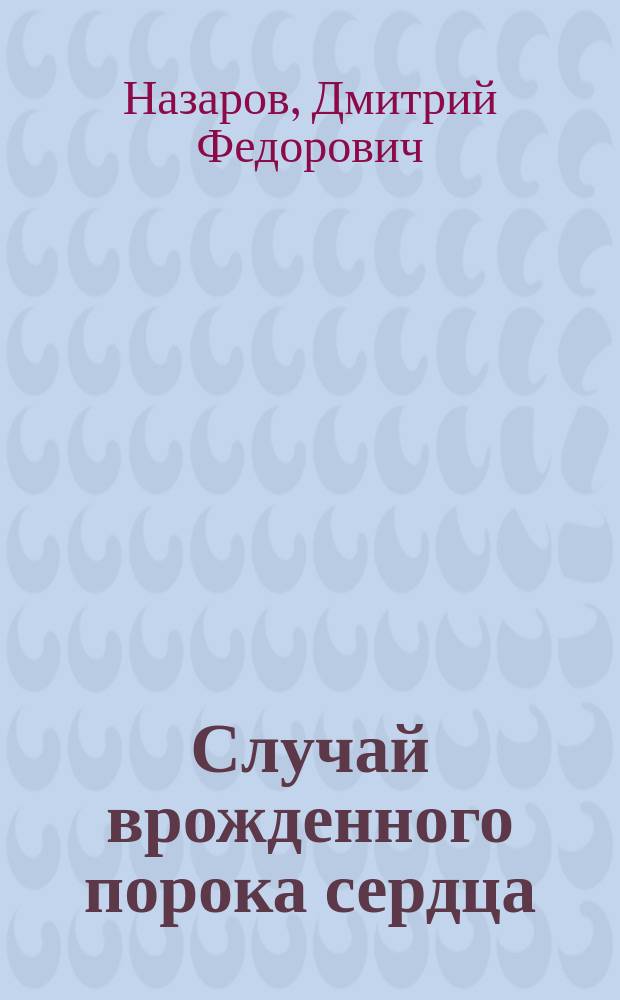 Случай врожденного порока сердца (сужение конуса и устья легочной артерии, с отверстием в перегородке желудочков и предсердий), распознанного при жизни и подтвержденного посмертным вскрытием : Докл. ... был сделан в 1 Отд. О-ва охранения нар. здравия 6 окт. 1894 г