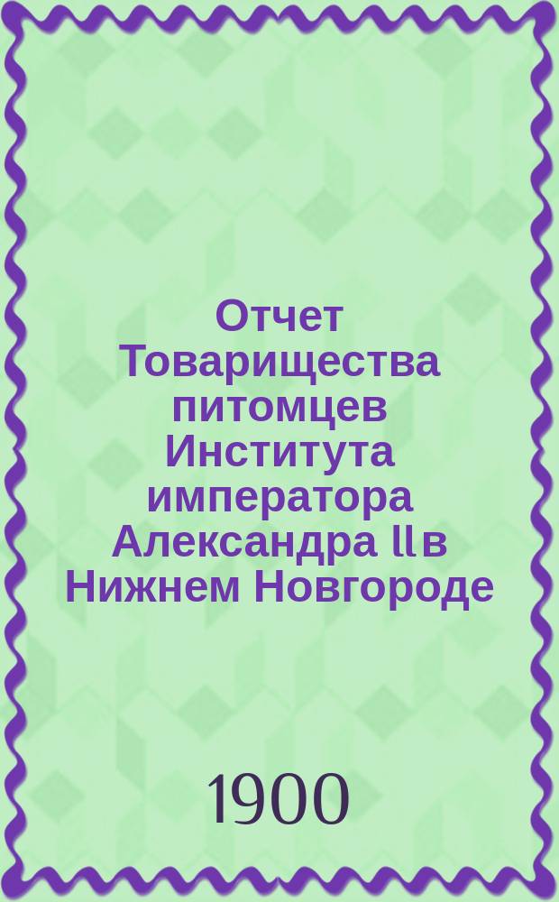 Отчет Товарищества питомцев Института императора Александра II в Нижнем Новгороде... ... за 1899-1900 год