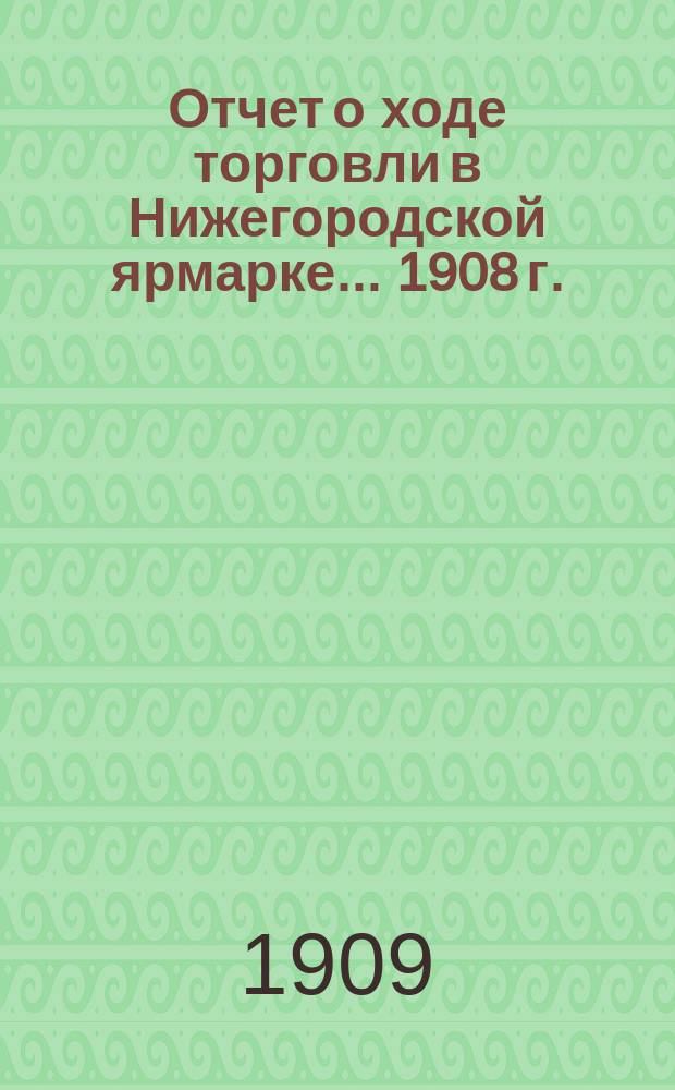 Отчет о ходе торговли в Нижегородской ярмарке... 1908 г.