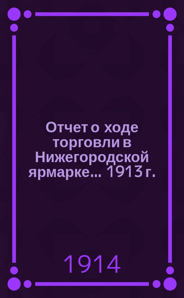 Отчет о ходе торговли в Нижегородской ярмарке... 1913 г.