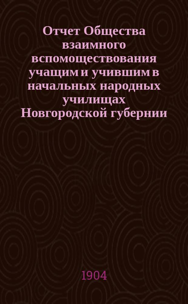 Отчет Общества взаимного вспомоществования учащим и учившим в начальных народных училищах Новгородской губернии... ... за 1903/4 год, с 1 сент. 1903 г. по 1 сент. 1904 г.